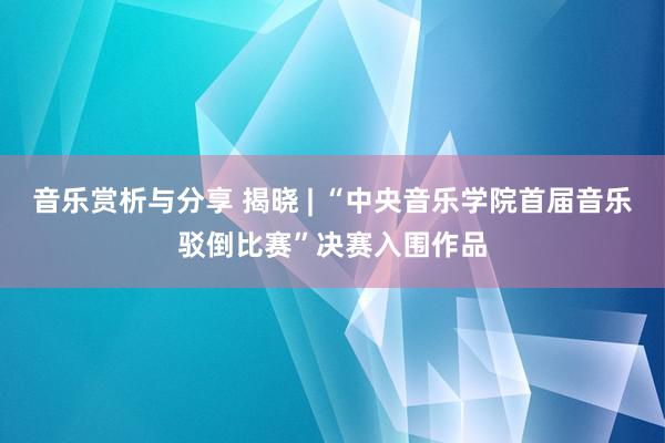 音乐赏析与分享 揭晓 | “中央音乐学院首届音乐驳倒比赛”决赛入围作品