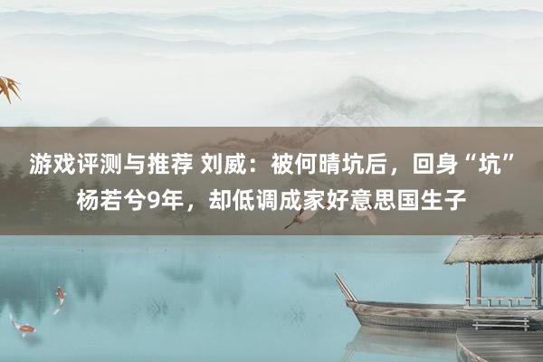 游戏评测与推荐 刘威：被何晴坑后，回身“坑”杨若兮9年，却低调成家好意思国生子