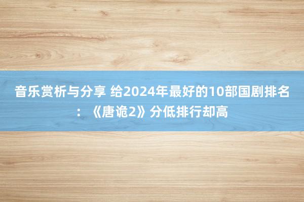 音乐赏析与分享 给2024年最好的10部国剧排名：《唐诡2》分低排行却高