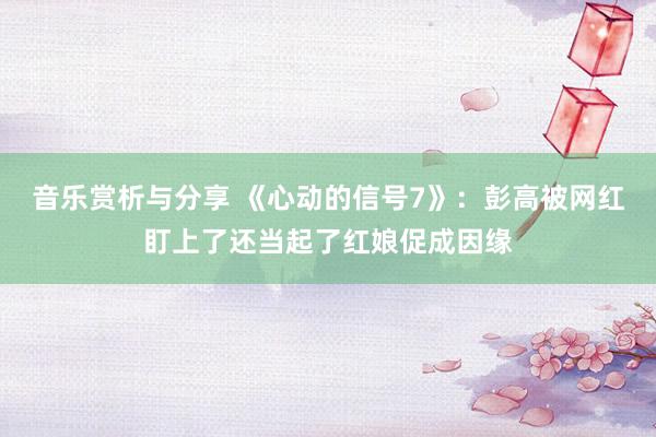 音乐赏析与分享 《心动的信号7》：彭高被网红盯上了还当起了红娘促成因缘