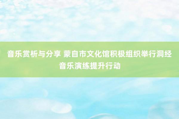 音乐赏析与分享 蒙自市文化馆积极组织举行洞经音乐演练提升行动