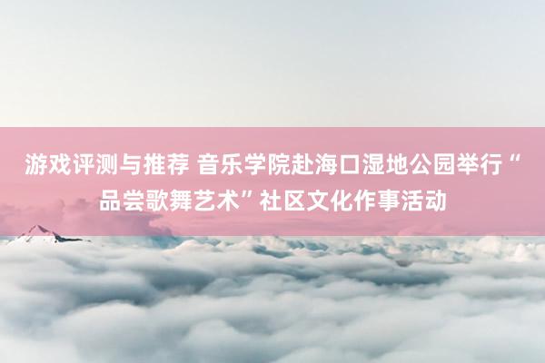 游戏评测与推荐 音乐学院赴海口湿地公园举行“品尝歌舞艺术”社区文化作事活动