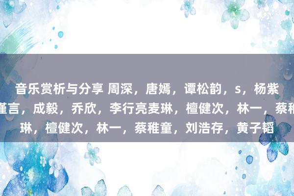 音乐赏析与分享 周深，唐嫣，谭松韵，s，杨紫，琼瑶，王安宇，吴谨言，成毅，乔欣，李行亮麦琳，檀健次，林一，蔡稚童，刘浩存，黄子韬