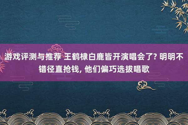 游戏评测与推荐 王鹤棣白鹿皆开演唱会了? 明明不错径直抢钱, 他们偏巧选拔唱歌