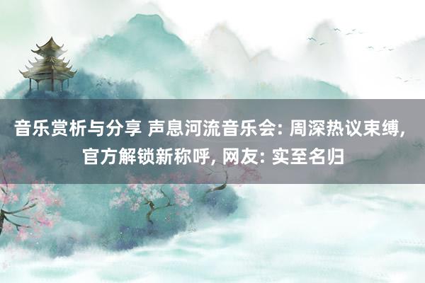 音乐赏析与分享 声息河流音乐会: 周深热议束缚, 官方解锁新称呼, 网友: 实至名归