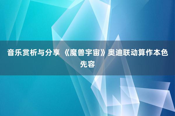 音乐赏析与分享 《魔兽宇宙》奥迪联动算作本色先容