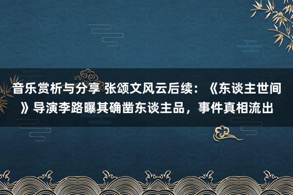 音乐赏析与分享 张颂文风云后续：《东谈主世间》导演李路曝其确凿东谈主品，事件真相流出