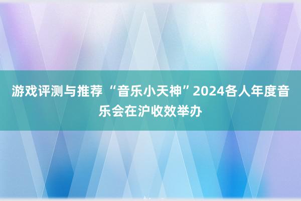 游戏评测与推荐 “音乐小天神”2024各人年度音乐会在沪收效举办