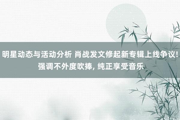 明星动态与活动分析 肖战发文修起新专辑上线争议! 强调不外度吹捧, 纯正享受音乐