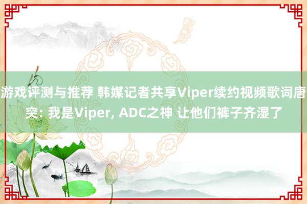 游戏评测与推荐 韩媒记者共享Viper续约视频歌词唐突: 我是Viper, ADC之神 让他们裤子齐湿了