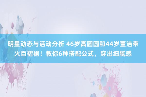 明星动态与活动分析 46岁高圆圆和44岁董洁带火百褶裙！教你6种搭配公式，穿出细腻感