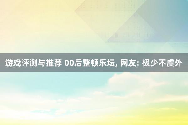 游戏评测与推荐 00后整顿乐坛, 网友: 极少不虞外