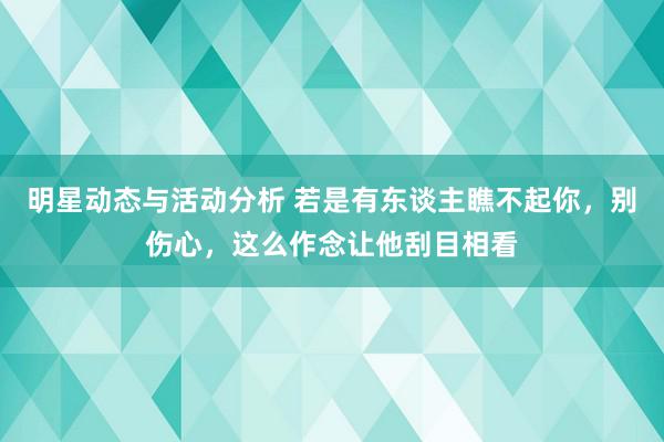 明星动态与活动分析 若是有东谈主瞧不起你，别伤心，这么作念让他刮目相看