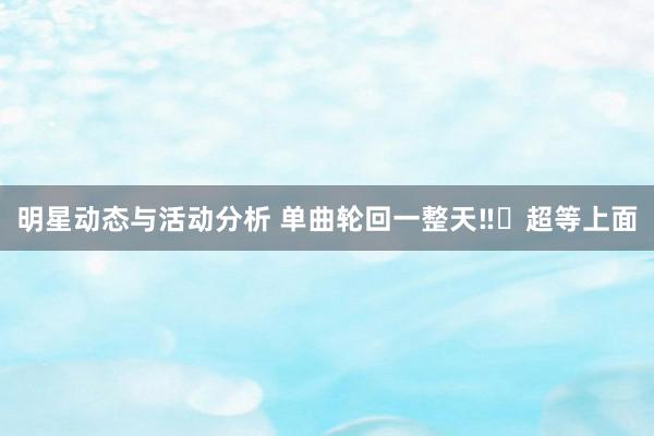 明星动态与活动分析 单曲轮回一整天‼️超等上面