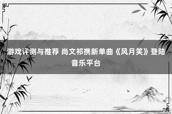 游戏评测与推荐 尚文祁携新单曲《风月笑》登陆音乐平台