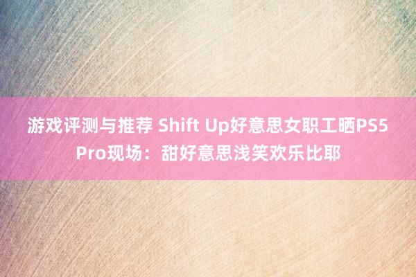 游戏评测与推荐 Shift Up好意思女职工晒PS5Pro现场：甜好意思浅笑欢乐比耶