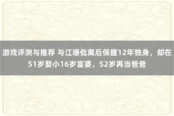 游戏评测与推荐 与江珊仳离后保握12年独身，却在51岁娶小16岁富婆，52岁再当爸爸