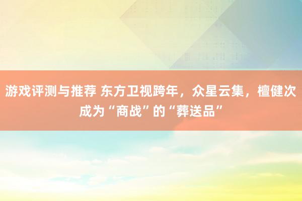 游戏评测与推荐 东方卫视跨年，众星云集，檀健次成为“商战”的“葬送品”