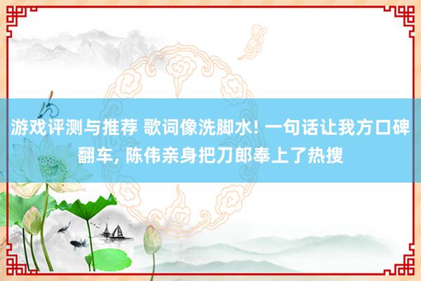 游戏评测与推荐 歌词像洗脚水! 一句话让我方口碑翻车, 陈伟亲身把刀郎奉上了热搜