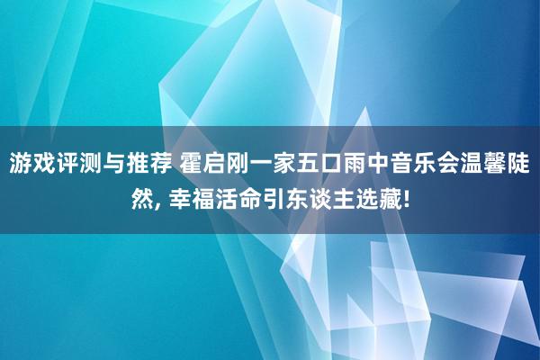 游戏评测与推荐 霍启刚一家五口雨中音乐会温馨陡然, 幸福活命引东谈主选藏!