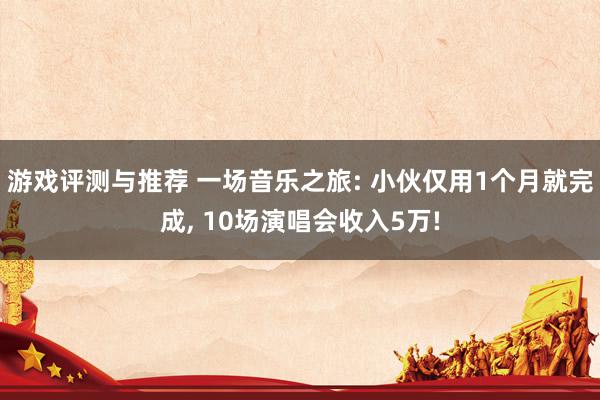 游戏评测与推荐 一场音乐之旅: 小伙仅用1个月就完成, 10场演唱会收入5万!