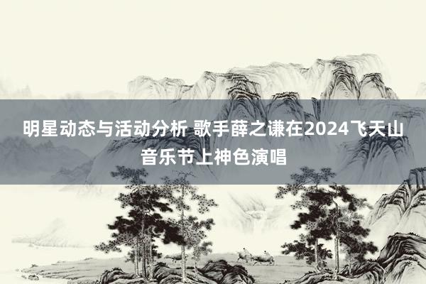 明星动态与活动分析 歌手薛之谦在2024飞天山音乐节上神色演唱