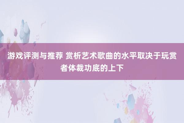 游戏评测与推荐 赏析艺术歌曲的水平取决于玩赏者体裁功底的上下