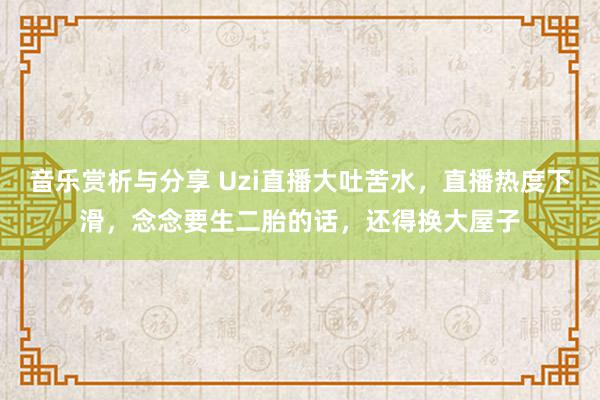 音乐赏析与分享 Uzi直播大吐苦水，直播热度下滑，念念要生二胎的话，还得换大屋子