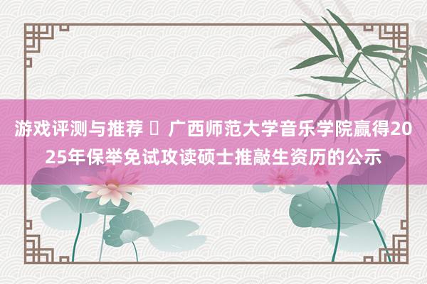 游戏评测与推荐 ​广西师范大学音乐学院赢得2025年保举免试攻读硕士推敲生资历的公示