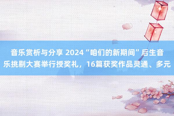 音乐赏析与分享 2024“咱们的新期间”后生音乐挑剔大赛举行授奖礼，16篇获奖作品灵通、多元