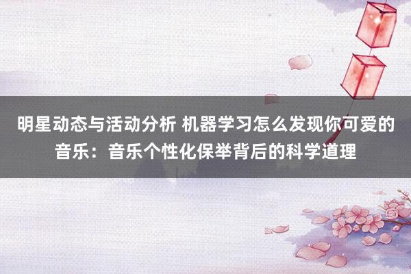 明星动态与活动分析 机器学习怎么发现你可爱的音乐：音乐个性化保举背后的科学道理