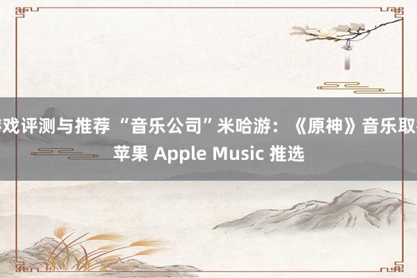 游戏评测与推荐 “音乐公司”米哈游：《原神》音乐取得苹果 Apple Music 推选