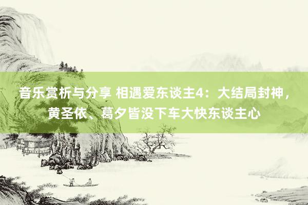 音乐赏析与分享 相遇爱东谈主4：大结局封神，黄圣依、葛夕皆没下车大快东谈主心