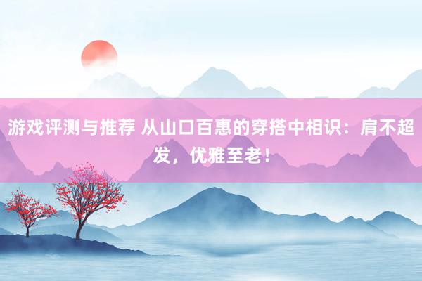 游戏评测与推荐 从山口百惠的穿搭中相识：肩不超发，优雅至老！