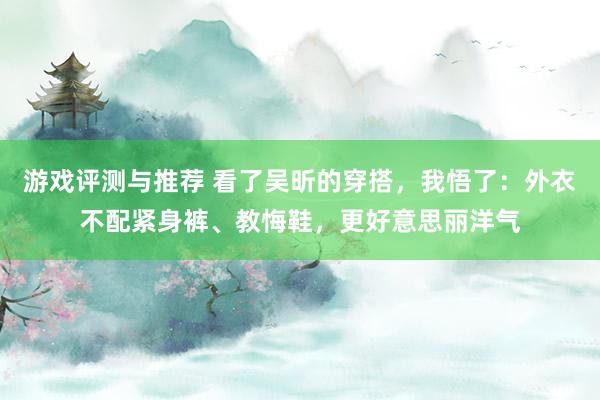 游戏评测与推荐 看了吴昕的穿搭，我悟了：外衣不配紧身裤、教悔鞋，更好意思丽洋气