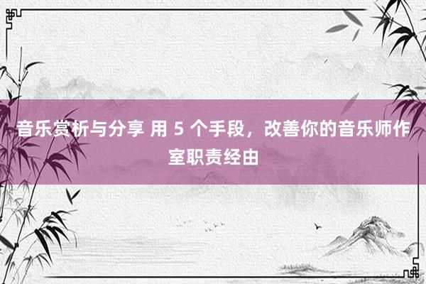 音乐赏析与分享 用 5 个手段，改善你的音乐师作室职责经由