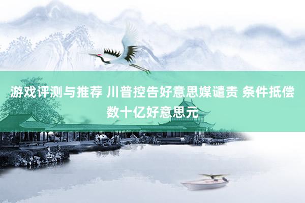 游戏评测与推荐 川普控告好意思媒谴责 条件抵偿数十亿好意思元