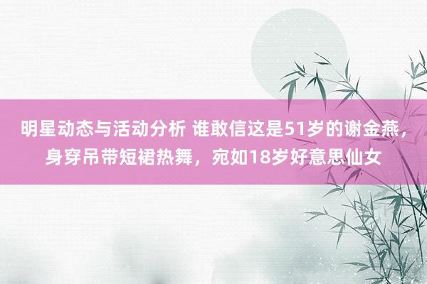 明星动态与活动分析 谁敢信这是51岁的谢金燕，身穿吊带短裙热舞，宛如18岁好意思仙女