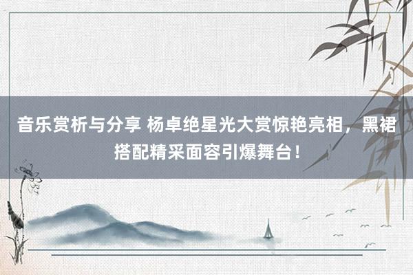 音乐赏析与分享 杨卓绝星光大赏惊艳亮相，黑裙搭配精采面容引爆舞台！