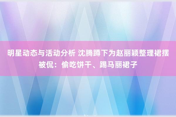 明星动态与活动分析 沈腾蹲下为赵丽颖整理裙摆被侃：偷吃饼干、踢马丽裙子