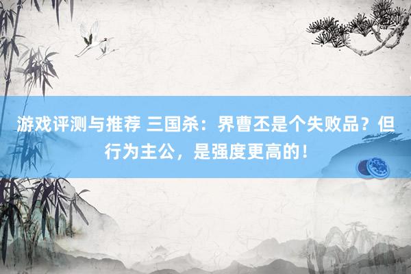 游戏评测与推荐 三国杀：界曹丕是个失败品？但行为主公，是强度更高的！