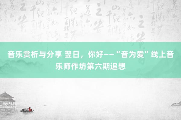 音乐赏析与分享 翌日，你好——“音为爱”线上音乐师作坊第六期追想