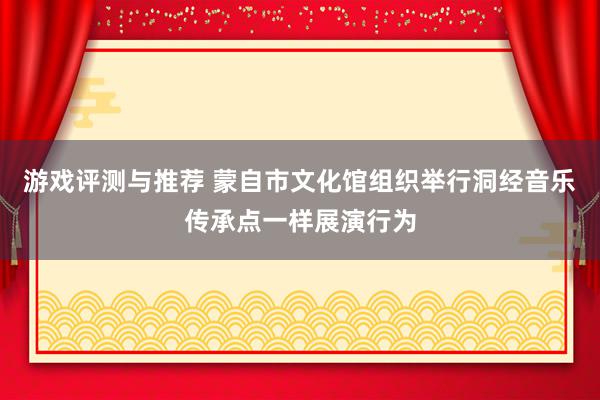 游戏评测与推荐 蒙自市文化馆组织举行洞经音乐传承点一样展演行为