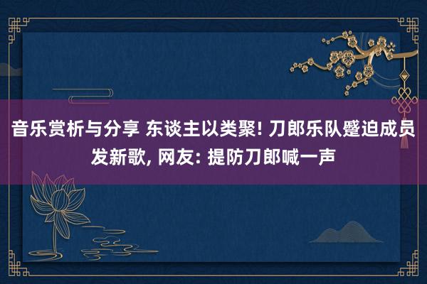 音乐赏析与分享 东谈主以类聚! 刀郎乐队蹙迫成员发新歌, 网友: 提防刀郎喊一声