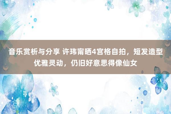 音乐赏析与分享 许玮甯晒4宫格自拍，短发造型优雅灵动，仍旧好意思得像仙女