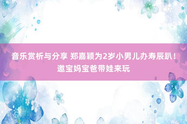 音乐赏析与分享 郑嘉颖为2岁小男儿办寿辰趴！邀宝妈宝爸带娃来玩