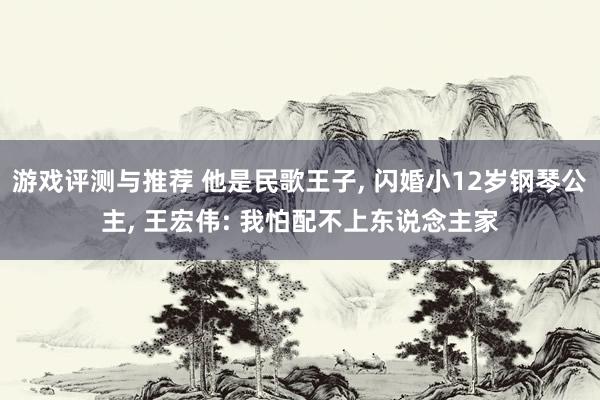 游戏评测与推荐 他是民歌王子, 闪婚小12岁钢琴公主, 王宏伟: 我怕配不上东说念主家