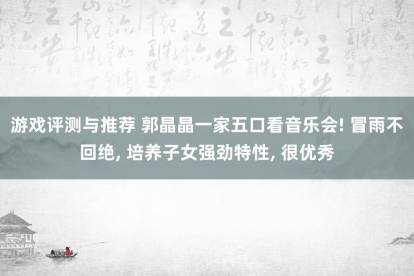 游戏评测与推荐 郭晶晶一家五口看音乐会! 冒雨不回绝, 培养子女强劲特性, 很优秀