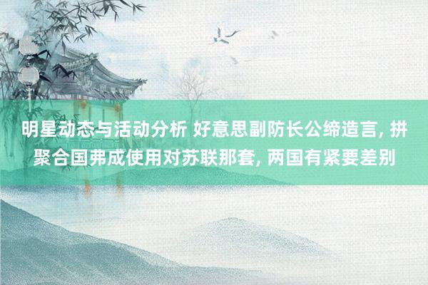 明星动态与活动分析 好意思副防长公缔造言, 拼聚合国弗成使用对苏联那套, 两国有紧要差别