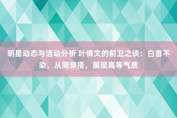 明星动态与活动分析 叶倩文的前卫之谈：白首不染，从简穿搭，展现高等气质